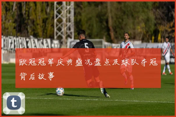 欧冠冠军庆典盛况盘点及球队夺冠背后故事