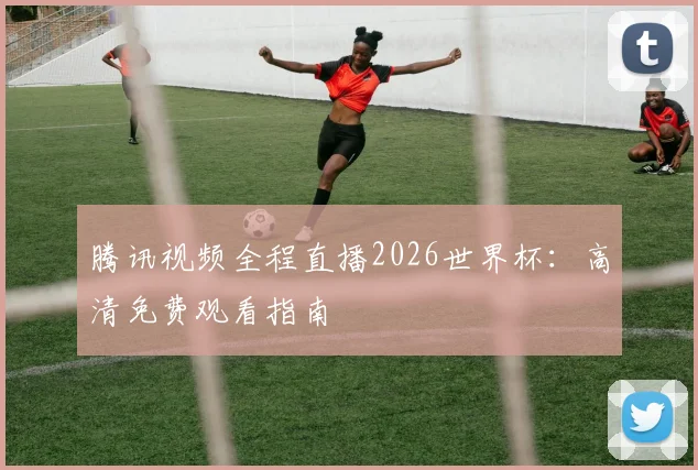 腾讯视频全程直播2026世界杯：高清免费观看指南