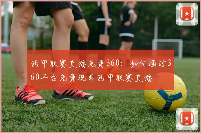 西甲联赛直播免费360:如何通过360平台免费观看西甲联赛直播