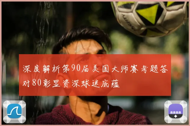 深度解析第90届美国大师赛考题答对80彰显资深球迷底蕴