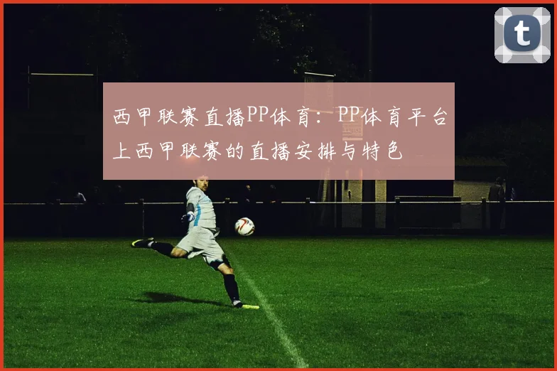 西甲联赛直播PP体育：PP体育平台上西甲联赛的直播安排与特色